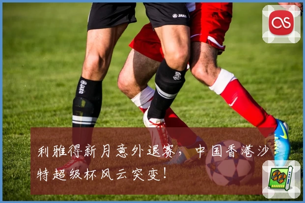 利雅得新月意外退赛，中国香港沙特超级杯风云突变！