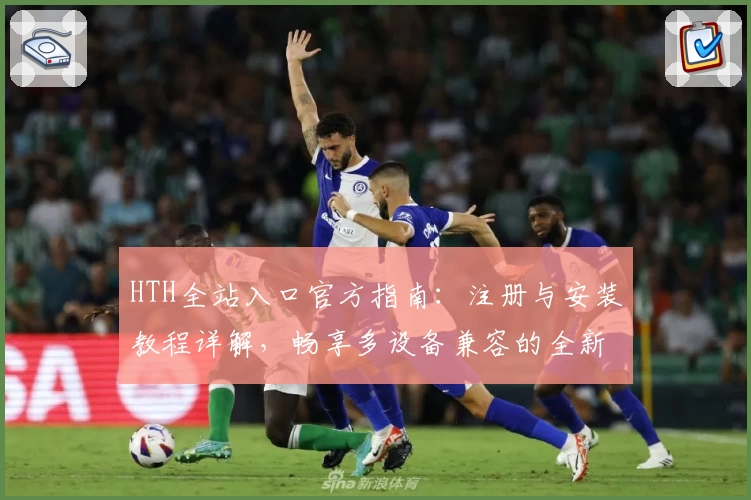 HTH全站入口官方指南：注册与安装教程详解，畅享多设备兼容的全新体验