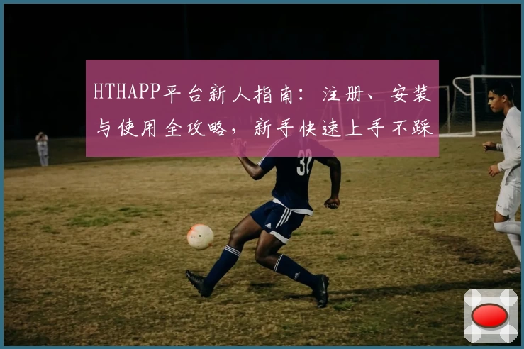 HTHAPP平台新人指南：注册、安装与使用全攻略，新手快速上手不踩坑