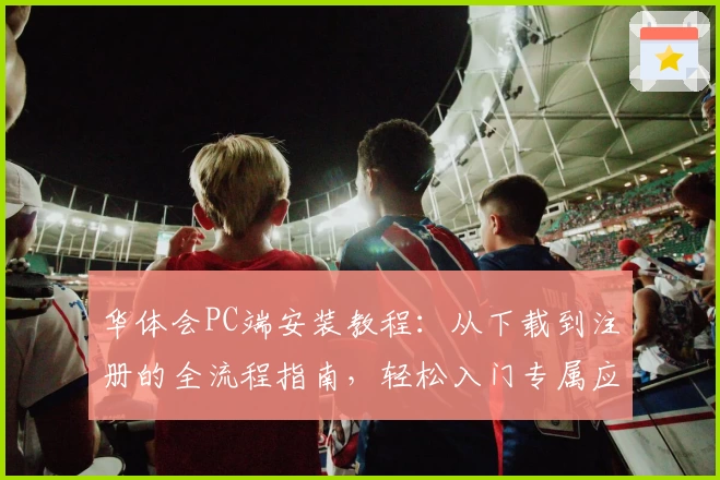 华体会PC端安装教程：从下载到注册的全流程指南，轻松入门专属应用体验