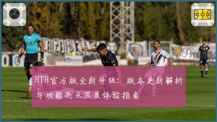 HTH官方版全新升级：版本更新解析与功能亮点深度体验指南