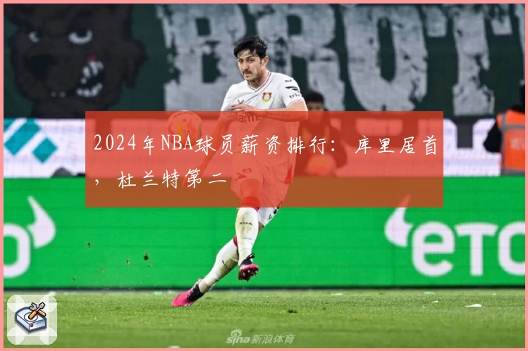 2024年NBA球员薪资排行：库里居首，杜兰特第二