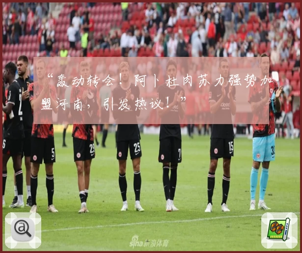 “轰动转会！阿卜杜肉苏力强势加盟河南，引发热议！”