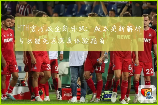 HTH官方版全新升级：版本更新解析与功能亮点深度体验指南