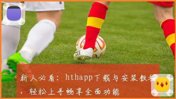 新人必看：hthapp下载与安装教程，轻松上手畅享全面功能
