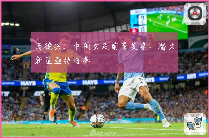 马德兴：中国女足前景复杂，潜力新星亟待培养
