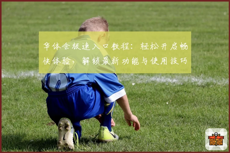 华体会极速入口教程：轻松开启畅快体验，解锁最新功能与使用技巧