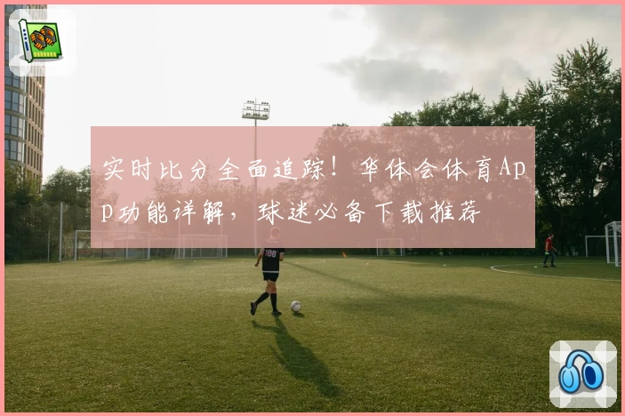 实时比分全面追踪！华体会体育App功能详解，球迷必备下载推荐
