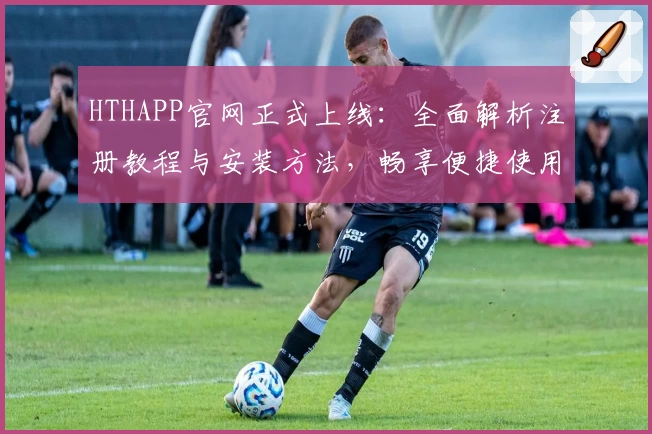 HTHAPP官网正式上线：全面解析注册教程与安装方法，畅享便捷使用体验