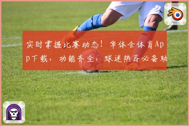 实时掌握比赛动态！华体会体育App下载，功能齐全，球迷热荐必备助手