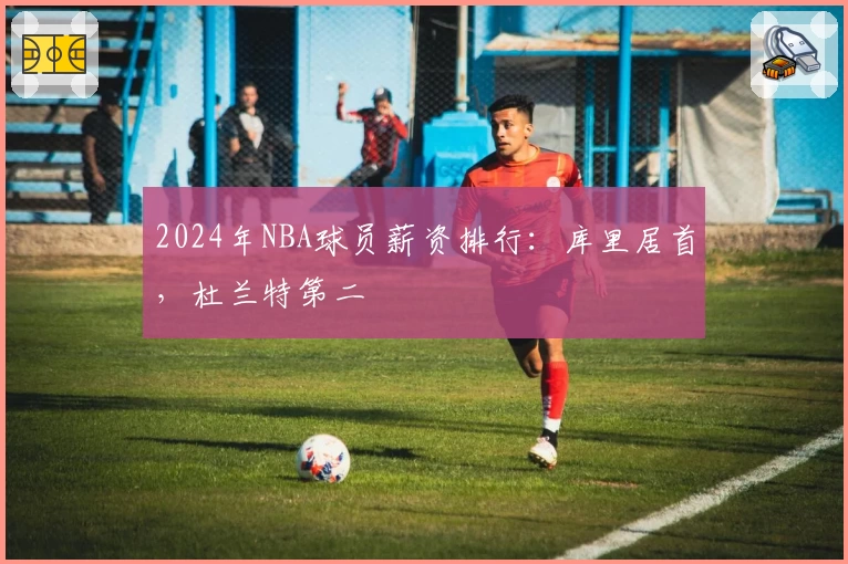 2024年NBA球员薪资排行：库里居首，杜兰特第二
