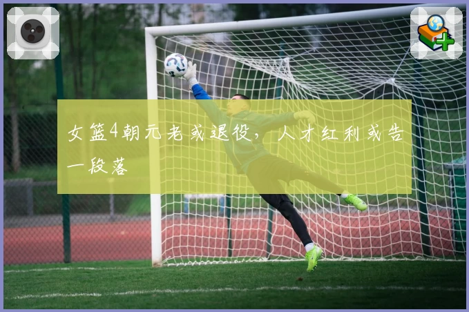 女篮4朝元老或退役，人才红利或告一段落