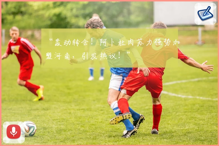 “轰动转会！阿卜杜肉苏力强势加盟河南，引发热议！”