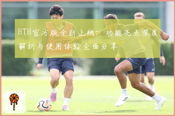 HTH官方版全新上线：功能亮点深度解析与使用体验全面分享