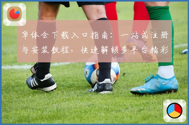 华体会下载入口指南：一站式注册与安装教程，快速解锁多平台精彩功能体验