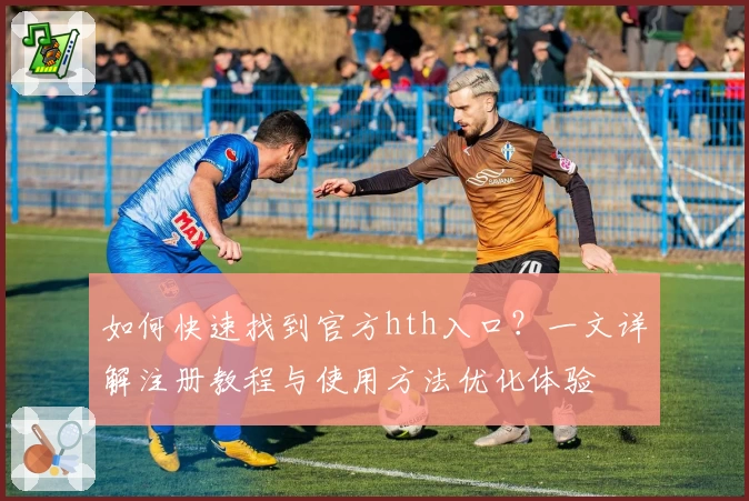 如何快速找到官方hth入口？一文详解注册教程与使用方法优化体验