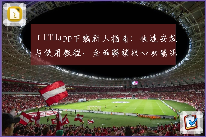 「HTHapp下载新人指南：快速安装与使用教程，全面解锁核心功能亮点」