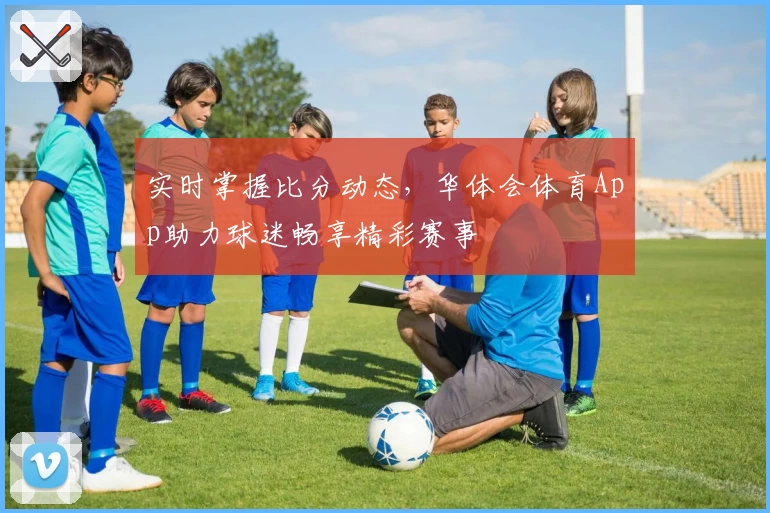 实时掌握比分动态，华体会体育App助力球迷畅享精彩赛事