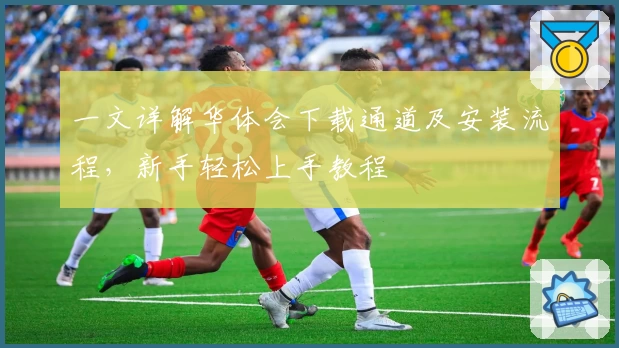 一文详解华体会下载通道及安装流程，新手轻松上手教程