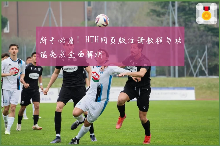 新手必看！HTH网页版注册教程与功能亮点全面解析