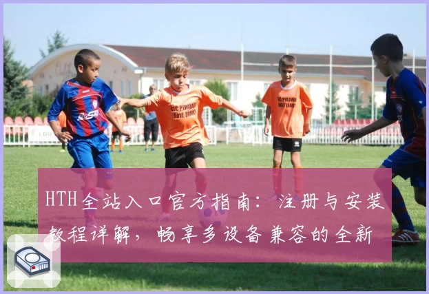 HTH全站入口官方指南：注册与安装教程详解，畅享多设备兼容的全新体验